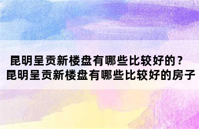 昆明呈贡新楼盘有哪些比较好的？ 昆明呈贡新楼盘有哪些比较好的房子